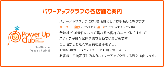 パワーアップクラブの各店舗ご案内 パワーアップクラブでは各店舗ごとにお取扱しております。メニュー・値段にそれぞれ違いがございます。それは、各地域・立地条件によって異なるお客様のニーズに合わせて、スタッフが日々試行錯誤を重ねているからです。ご自宅からお近くの店舗を選ぶをよし、お買い物のついでにお立ち寄りいただくのもよし、お客様にご満足いただける様、パワーアップクラブは日々進化します。